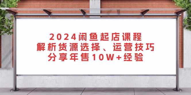 2024闲鱼起店课程：解析货源选择、运营技巧，分享年售10W+经验-一人公司创业项目 - 淘金吧
