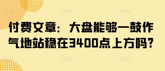 付费文章:大盘能够一鼓作气地站稳在3400点上方吗?-一人公司创业项目 - 淘金吧