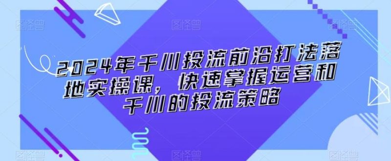 2024年千川投流前沿打法落地实操课,快速掌握运营和千川的投流策略-一人公司创业项目 - 淘金吧