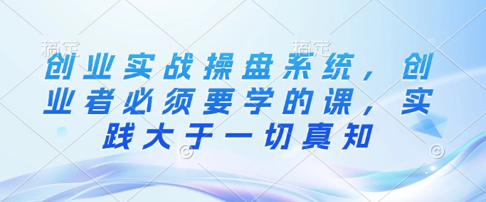 创业实战操盘系统，创业者必须要学的课，实践大于一切真知-一人公司创业项目 - 淘金吧