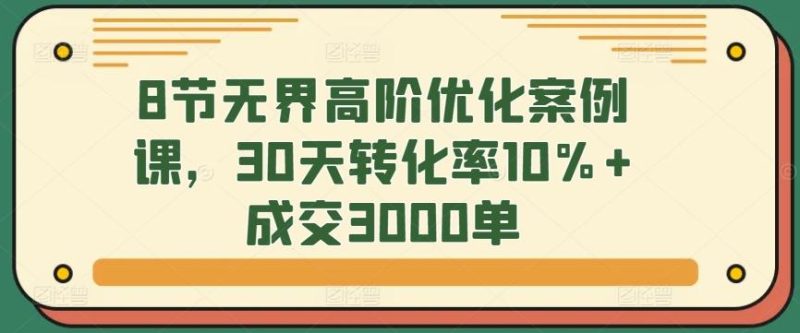 8节无界高阶优化案例课,30天转化率10%+成交3000单-一人公司创业项目 - 淘金吧