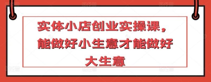 实体小店创业实操课,能做好小生意才能做好大生意-一人公司创业项目 - 淘金吧