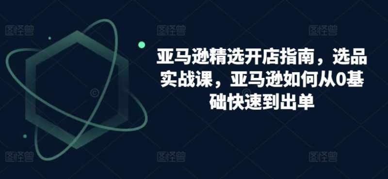 亚马逊精选开店指南，选品实战课，亚马逊如何从0基础快速到出单-淘金吧副业资源站