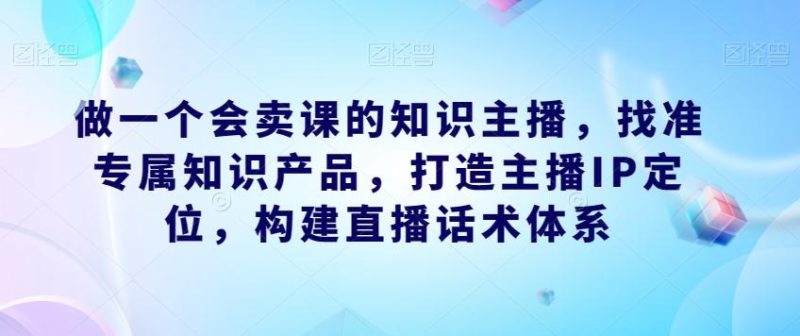 做一个会卖课的知识主播,找准专属知识产品,打造主播IP定位,构建直播话术体系-一人公司创业项目 - 淘金吧