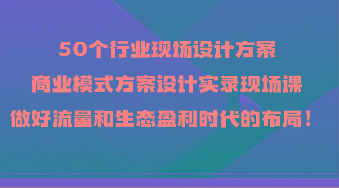 50个行业现场设计方案，商业模式方案设计实录现场课，做好流量和生态盈利时代的布局！-一人公司创业项目 - 淘金吧