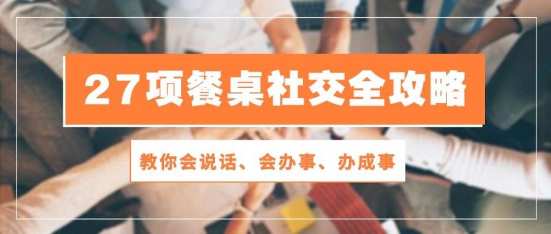 27项 餐桌社交全攻略:教你会说话、会办事、办成事(28节课-一人公司创业项目 - 淘金吧