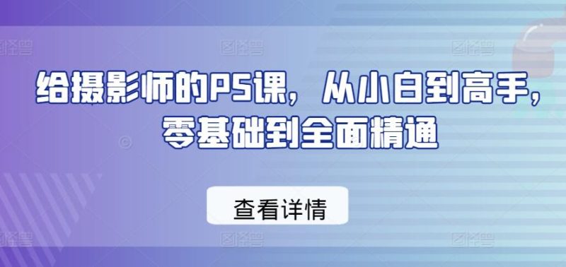 给摄影师的PS课，从小白到高手，零基础到全面精通-一人公司创业项目 - 淘金吧