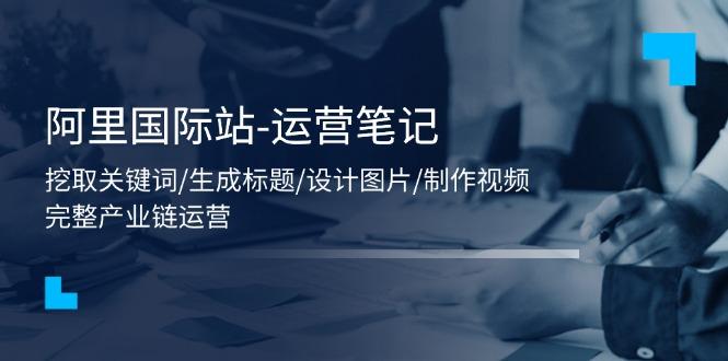 阿里国际站-运营笔记：挖取关键词/生成标题/设计图片/制作视频/56节课-一人公司创业项目 - 淘金吧