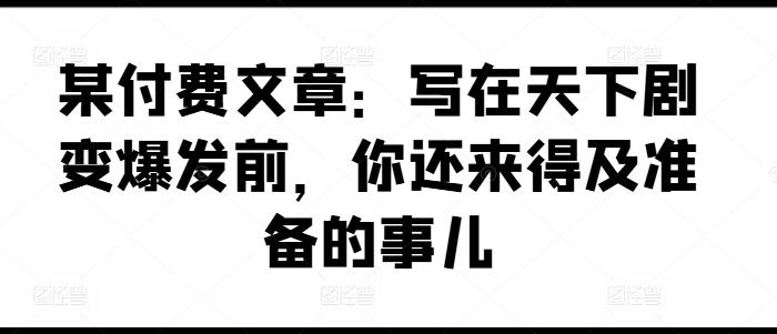 某付费文章：写在天下剧变爆发前，你还来得及准备的事儿-淘金吧副业资源站