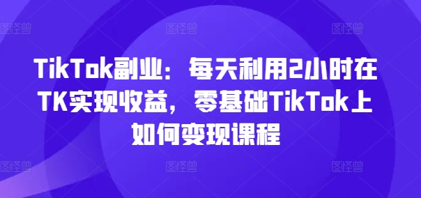 TikTok副业：每天利用2小时在TK实现收益，零基础TikTok上如何变现课程-淘金吧副业资源站