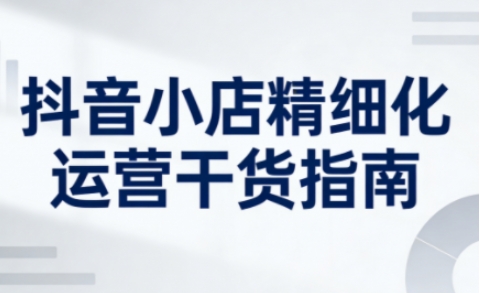 抖音小店精细化运营干货指南新版,助力商家系统提升店铺运营能力(更新26年6月)-一人公司创业项目 - 淘金吧