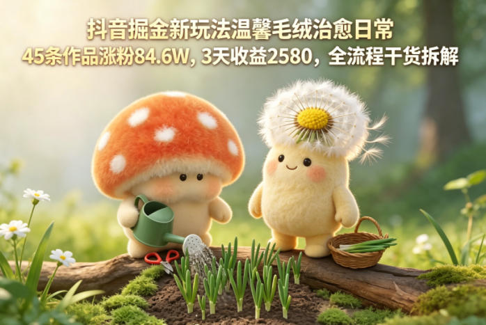 抖音掘金新玩法温馨毛绒治愈日常，45条作品涨粉84.6W，3天收益2580，全流程干货拆解-一人公司创业项目 - 淘金吧